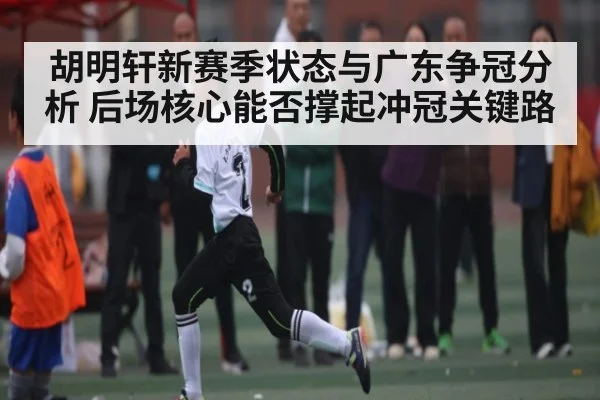 胡明轩新赛季状态与广东争冠分析 后场核心能否撑起冲冠关键路 | hth