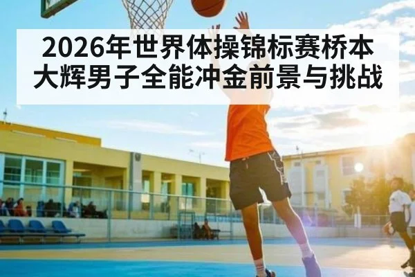 2026年世界体操锦标赛桥本大辉男子全能冲金前景与挑战